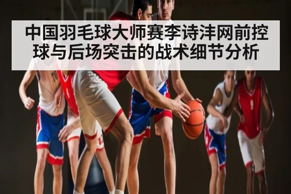 中国羽毛球大师赛李诗沣网前控球与后场突击的战术细节分析